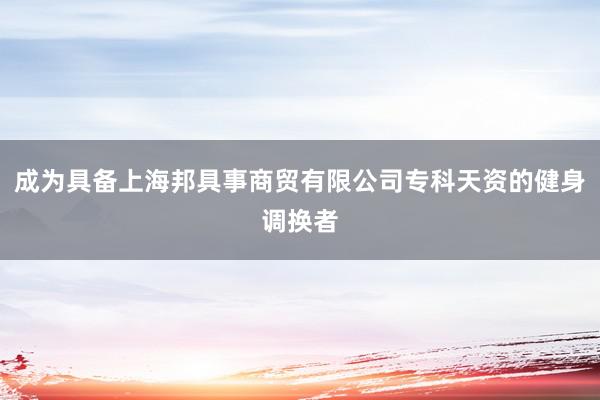 成为具备上海邦具事商贸有限公司专科天资的健身调换者