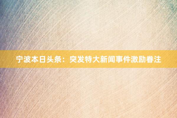宁波本日头条：突发特大新闻事件激励眷注